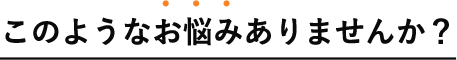 このようなお悩みありませんか?